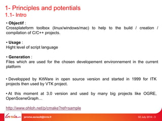 1- Principles and potentials 
1.1- Intro 
• Objectif : 
Crossplateform toolbox (linux/windows/mac) to help to the build / creation / 
compilation of C/C++ projects. 
• Usage : 
Hight level of script language 
• Generation : 
Files which are used for the chosen developement environnement in the current 
platform 
• Developped by KitWare in open source version and started in 1999 for ITK 
projects then used by VTK project. 
• At this moment at 3.0 version and used by many big projects like OGRE, 
OpenSceneGraph… 
http://www.ohloh.net/p/cmake?ref=sample 
jerome.esnault@inria.fr 02 July 2014 - 3 
 