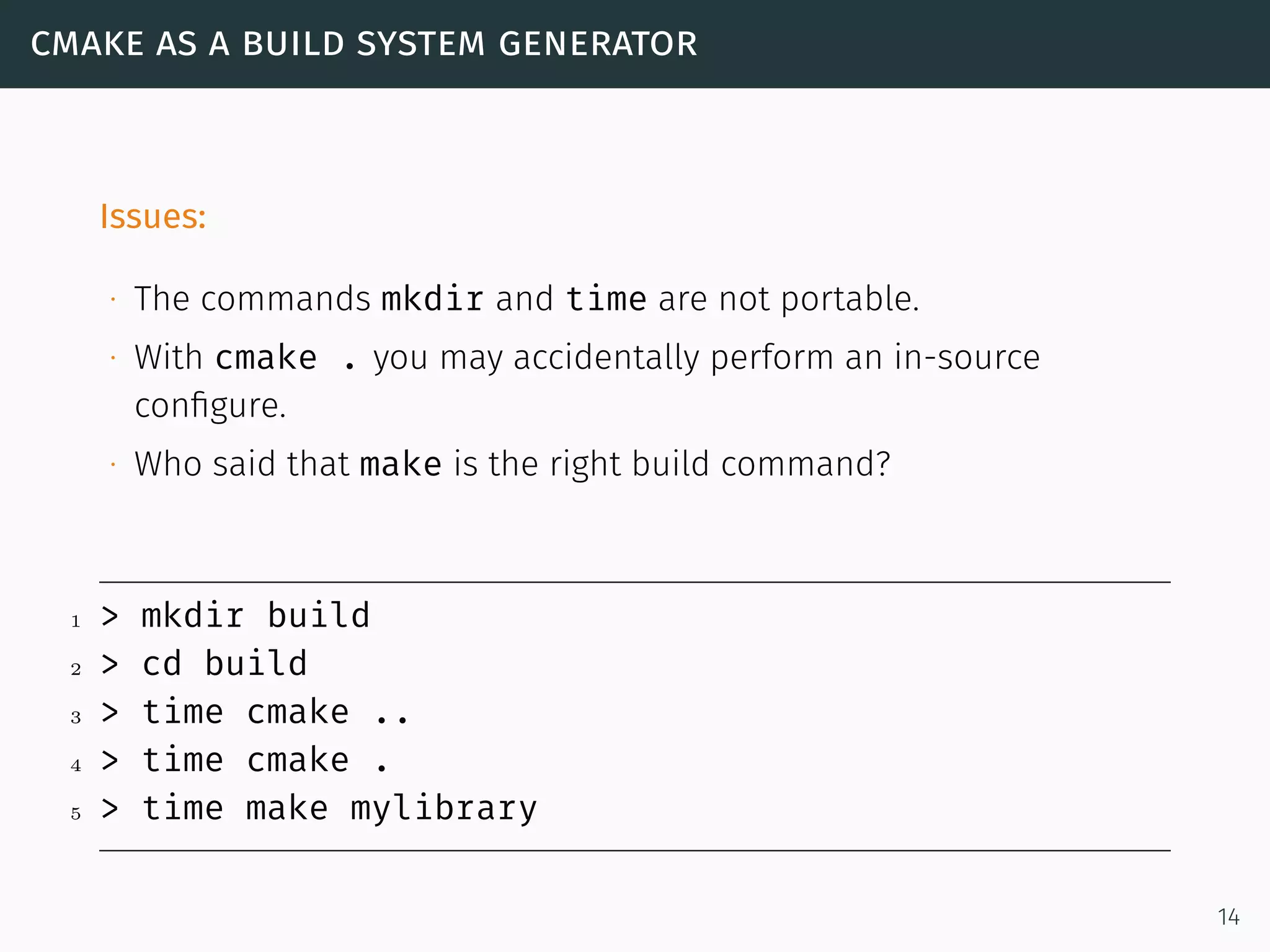 cmake as a build system generator
Issues:
∙ The commands mkdir and time are not portable.
∙ With cmake . you may accidentally perform an in-source
conﬁgure.
∙ Who said that make is the right build command?
1 > mkdir build
2 > cd build
3 > time cmake ..
4 > time cmake .
5 > time make mylibrary
14
 
