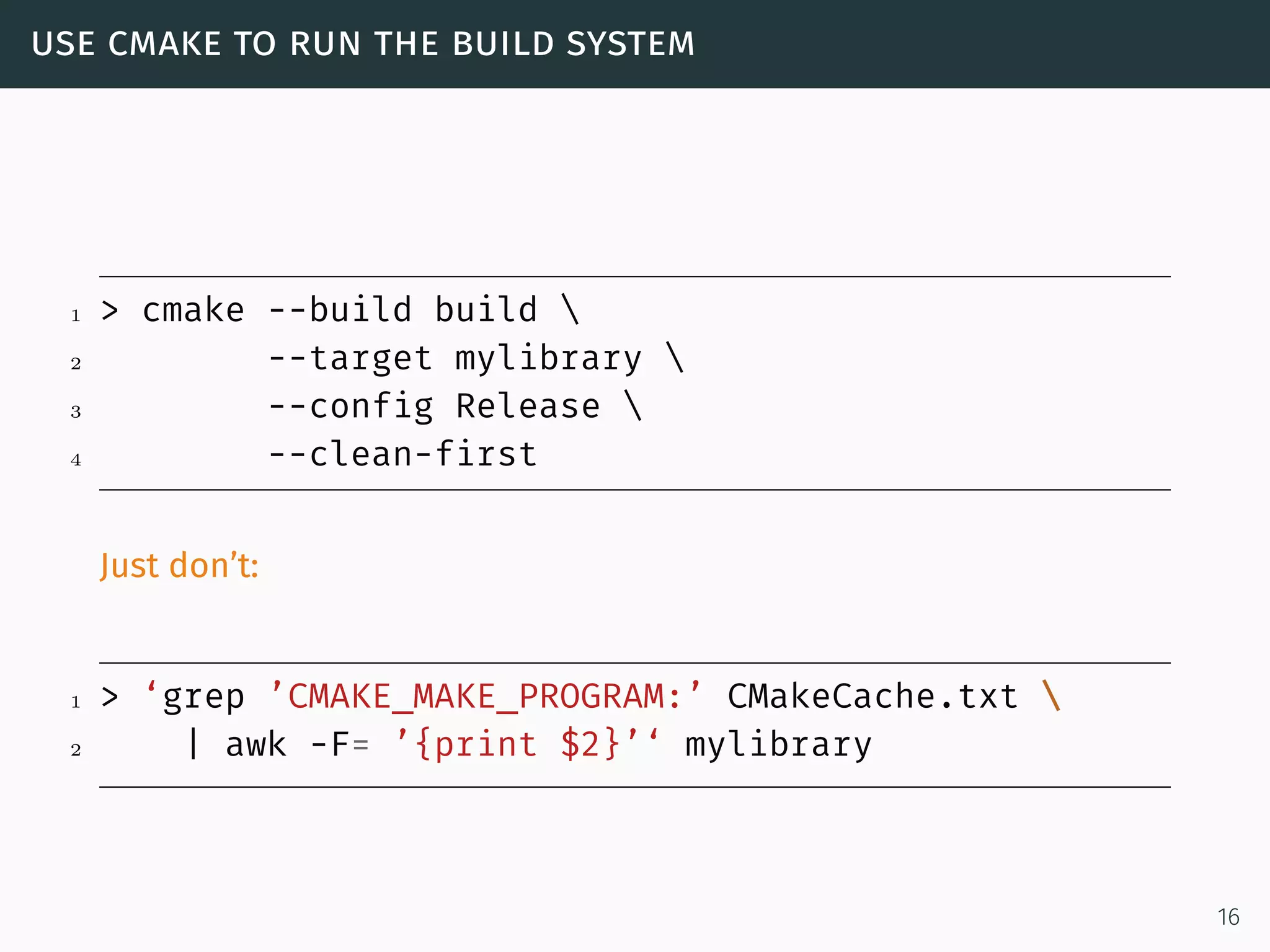 use cmake to run the build system
1 > cmake --build build 
2 --target mylibrary 
3 --config Release 
4 --clean-first
Just don’t:
1 > ‘grep ’CMAKE_MAKE_PROGRAM:’ CMakeCache.txt 
2 | awk -F= ’{print $2}’‘ mylibrary
16
 