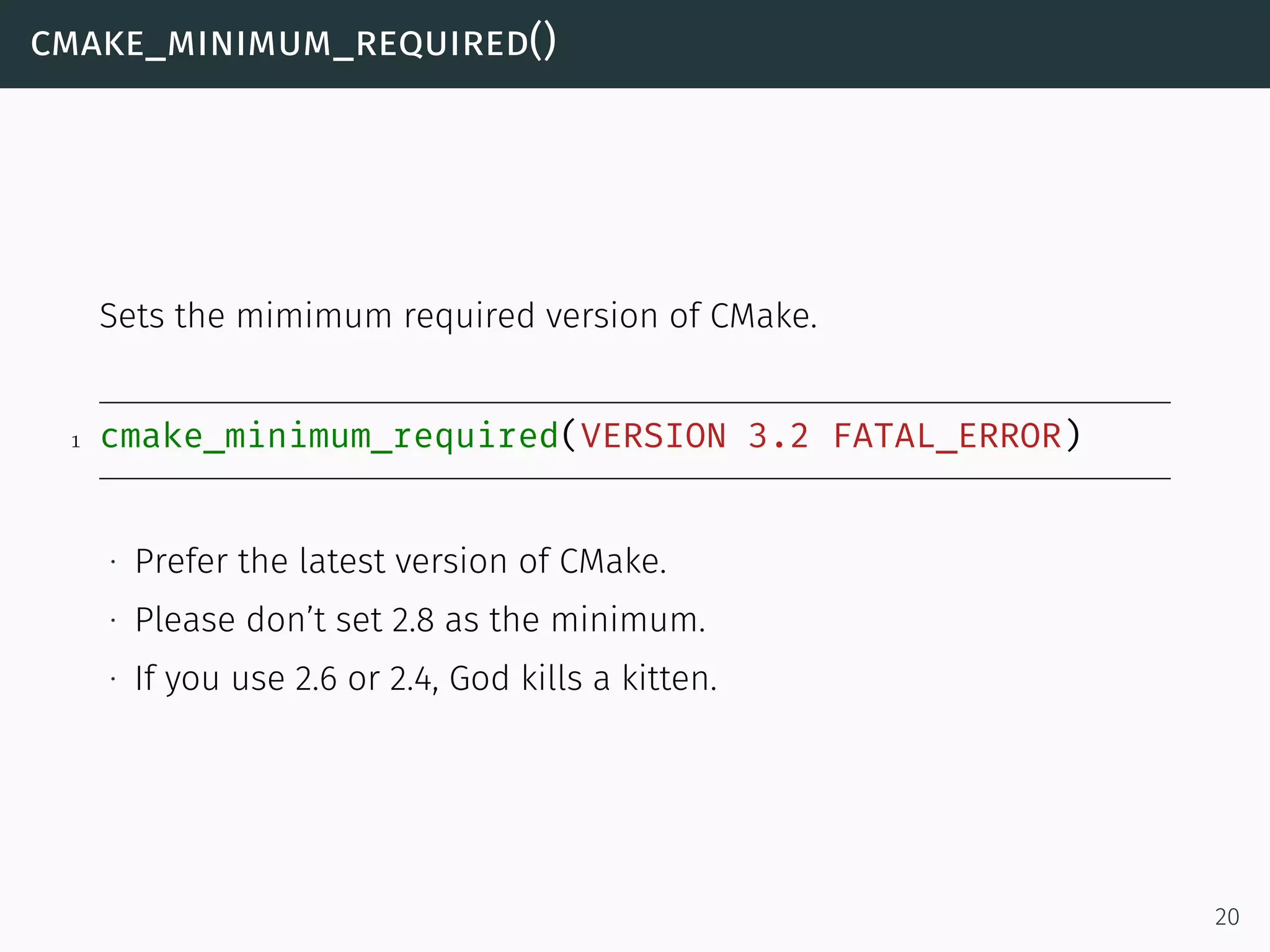 cmake_minimum_required()
Sets the mimimum required version of CMake.
1 cmake_minimum_required(VERSION 3.2 FATAL_ERROR)
∙ Prefer the latest version of CMake.
∙ Please don’t set 2.8 as the minimum.
∙ If you use 2.6 or 2.4, God kills a kitten.
20
 