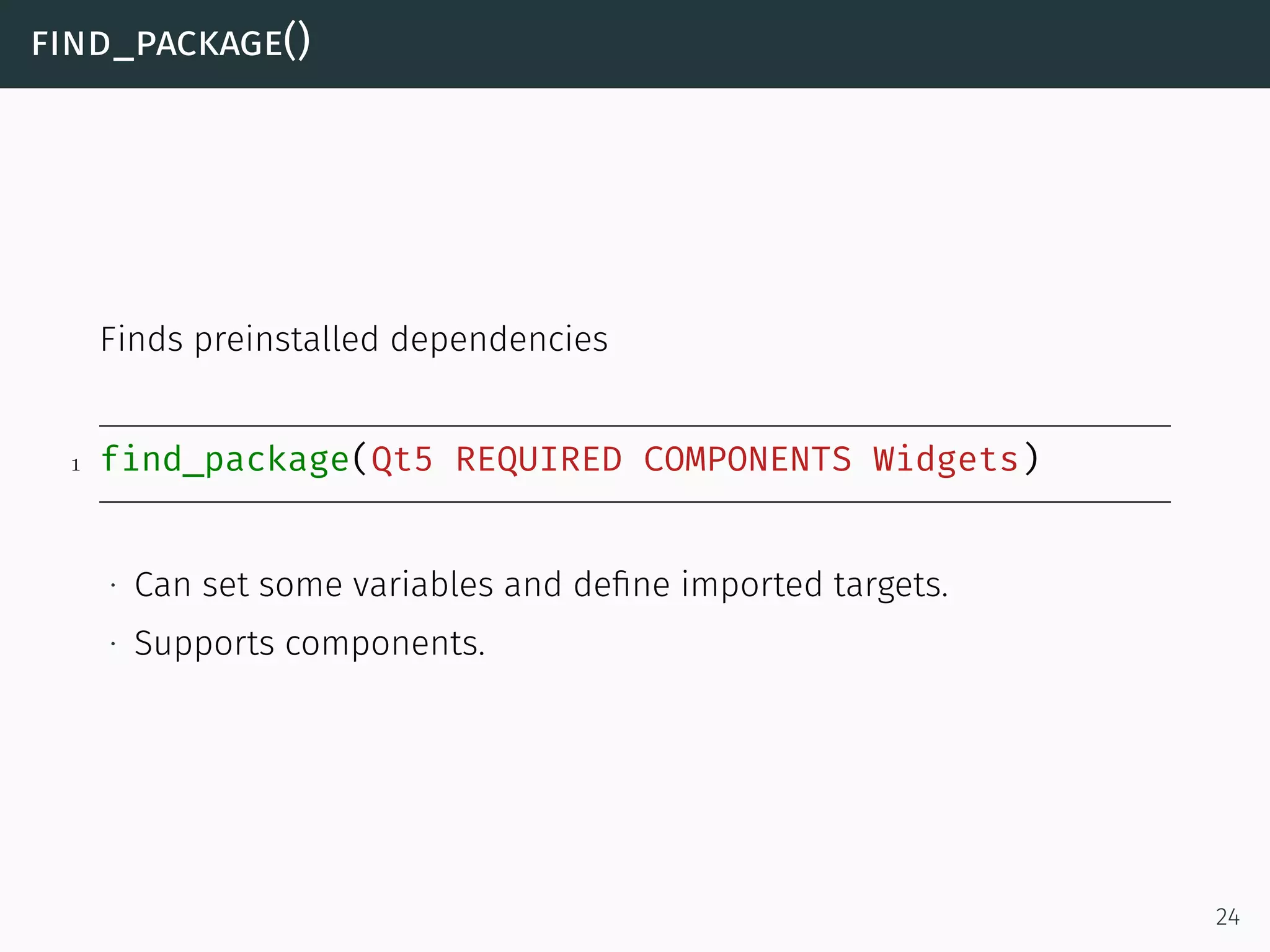 find_package()
Finds preinstalled dependencies
1 find_package(Qt5 REQUIRED COMPONENTS Widgets)
∙ Can set some variables and deﬁne imported targets.
∙ Supports components.
24
 