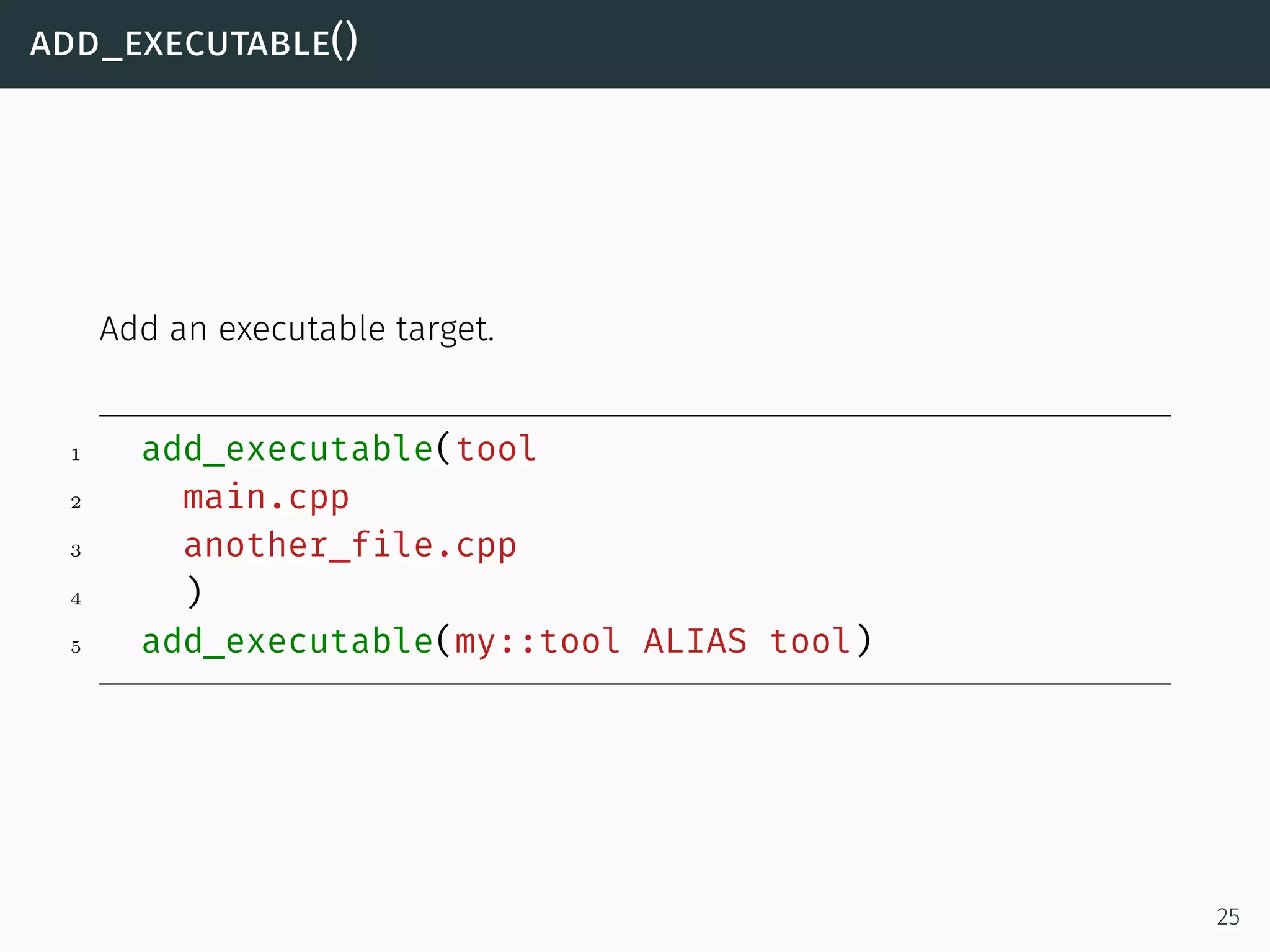 add_executable()
Add an executable target.
1 add_executable(tool
2 main.cpp
3 another_file.cpp
4 )
5 add_executable(my::tool ALIAS tool)
25
 