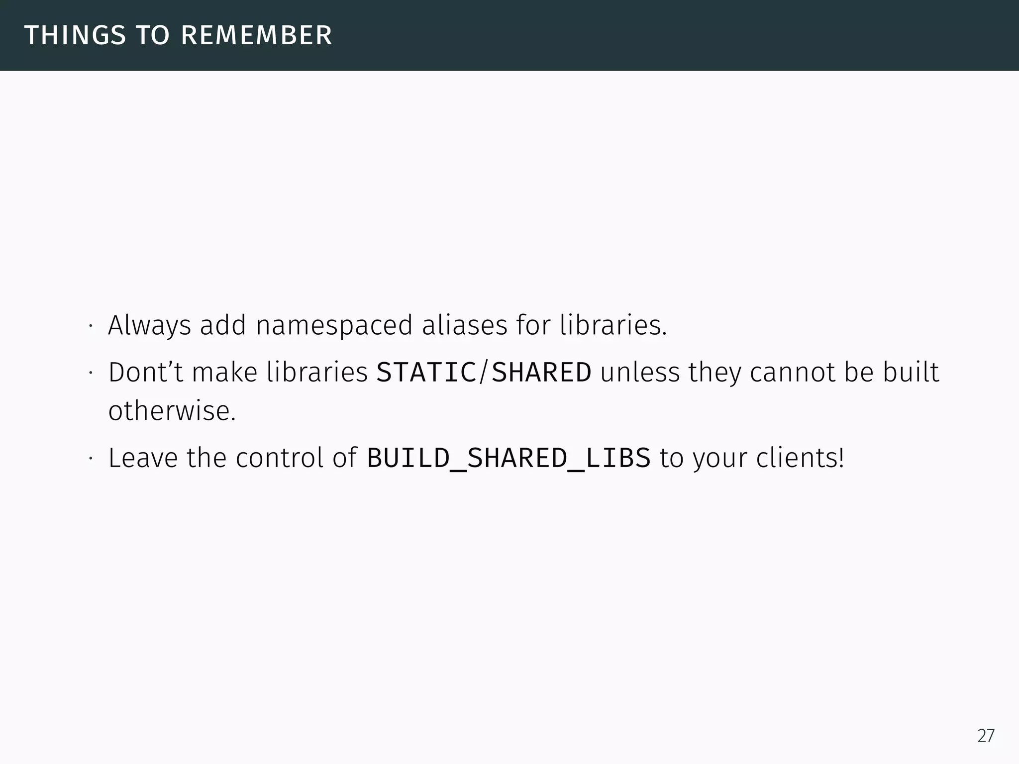 things to remember
∙ Always add namespaced aliases for libraries.
∙ Dont’t make libraries STATIC/SHARED unless they cannot be built
otherwise.
∙ Leave the control of BUILD_SHARED_LIBS to your clients!
27
 