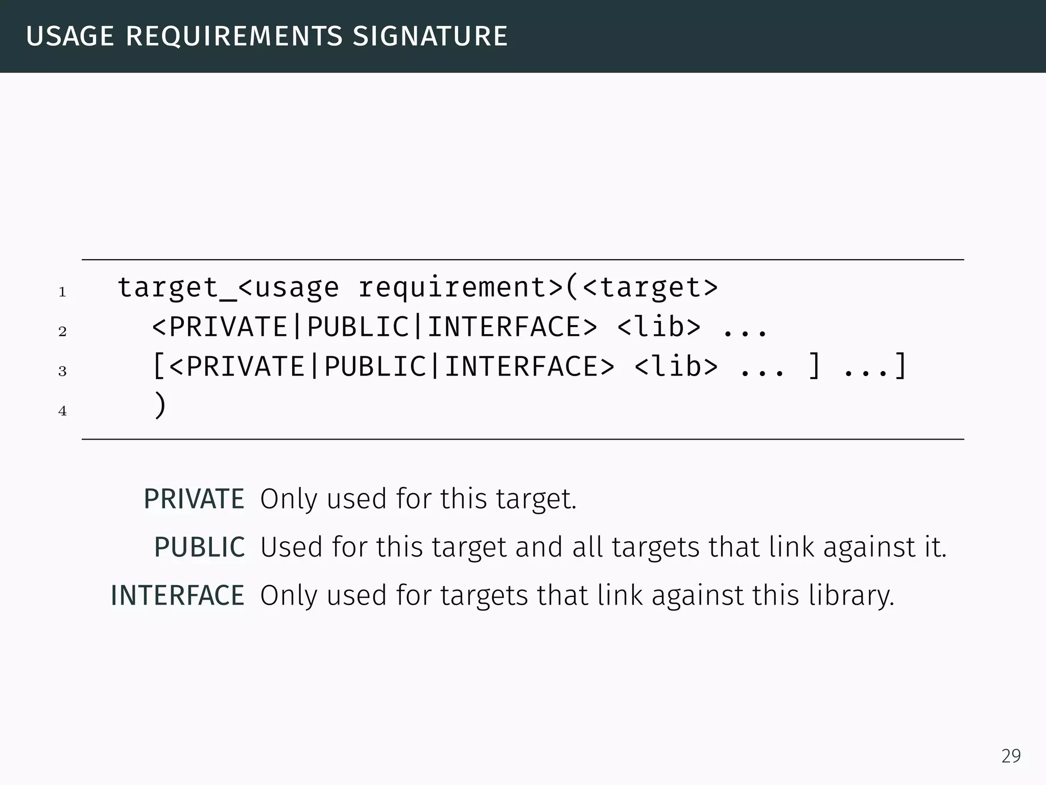 usage requirements signature
1 target_<usage requirement>(<target>
2 <PRIVATE|PUBLIC|INTERFACE> <lib> ...
3 [<PRIVATE|PUBLIC|INTERFACE> <lib> ... ] ...]
4 )
PRIVATE Only used for this target.
PUBLIC Used for this target and all targets that link against it.
INTERFACE Only used for targets that link against this library.
29
 