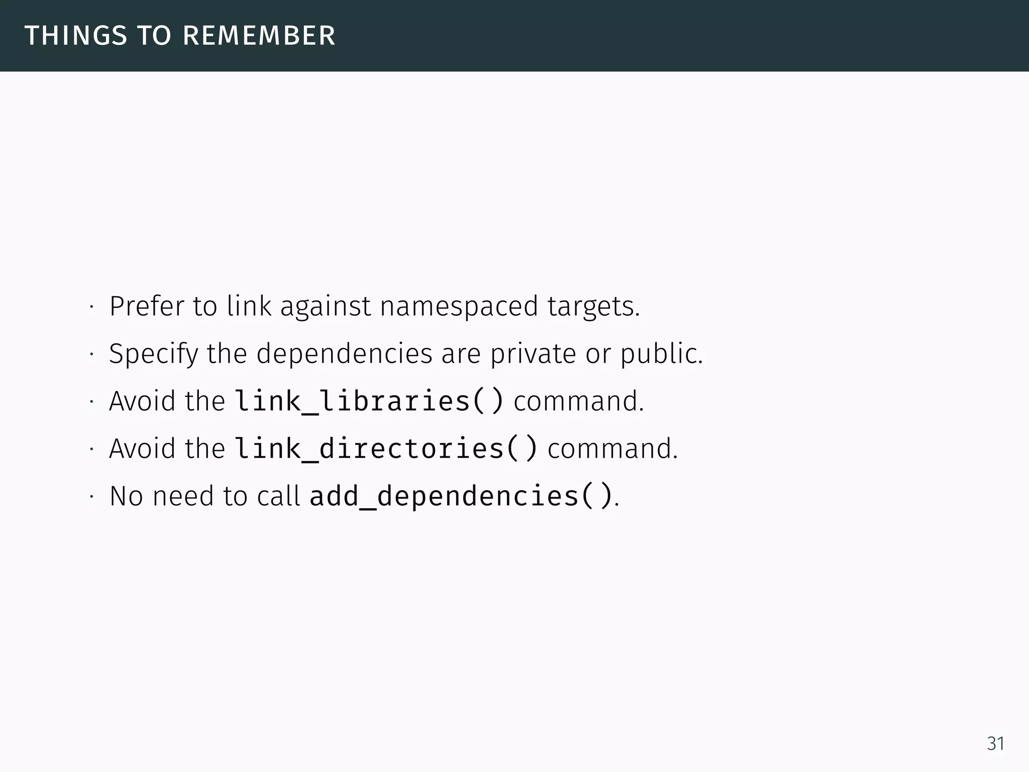 things to remember
∙ Prefer to link against namespaced targets.
∙ Specify the dependencies are private or public.
∙ Avoid the link_libraries() command.
∙ Avoid the link_directories() command.
∙ No need to call add_dependencies().
31
 