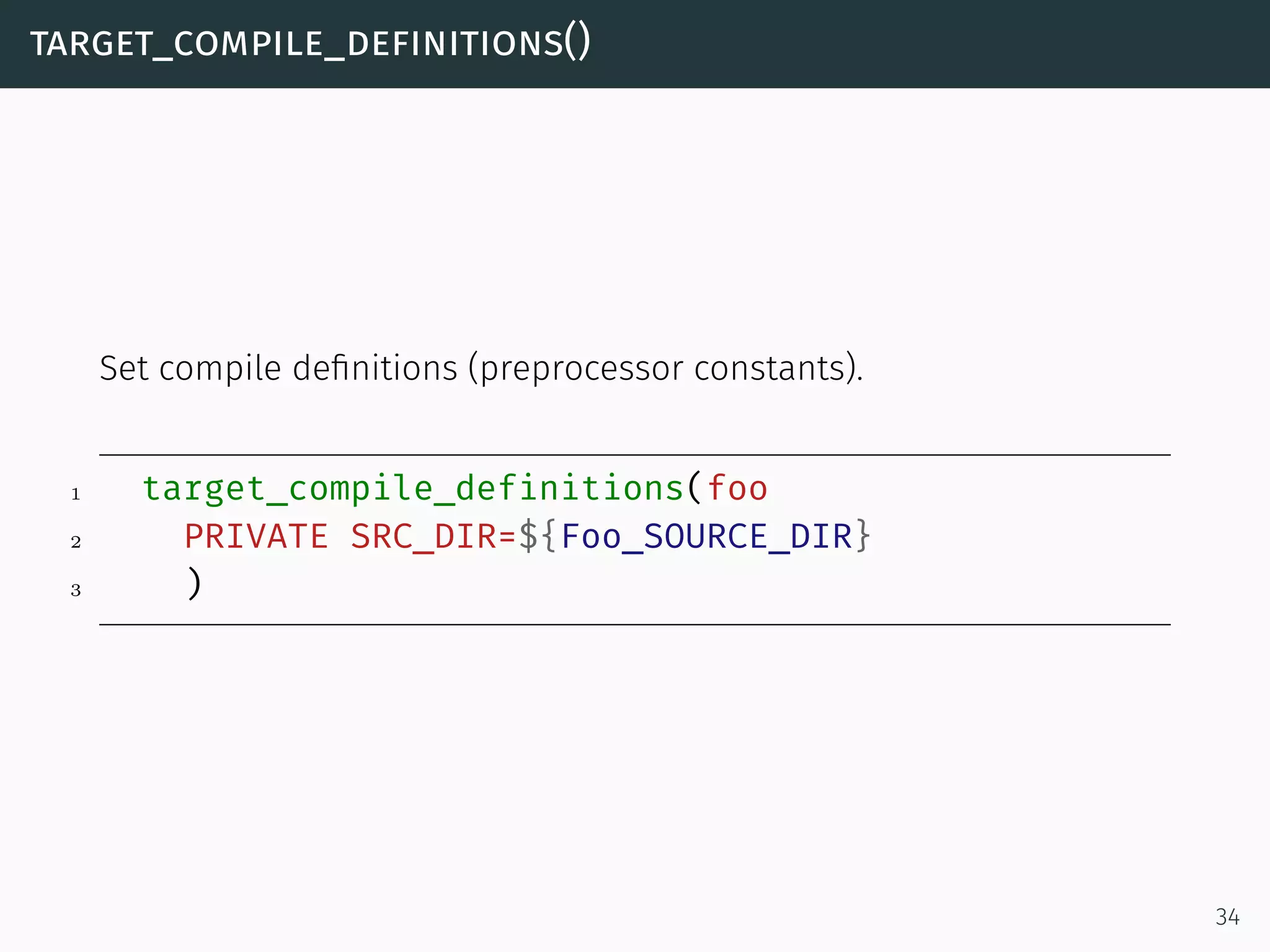 target_compile_definitions()
Set compile deﬁnitions (preprocessor constants).
1 target_compile_definitions(foo
2 PRIVATE SRC_DIR=${Foo_SOURCE_DIR}
3 )
34
 