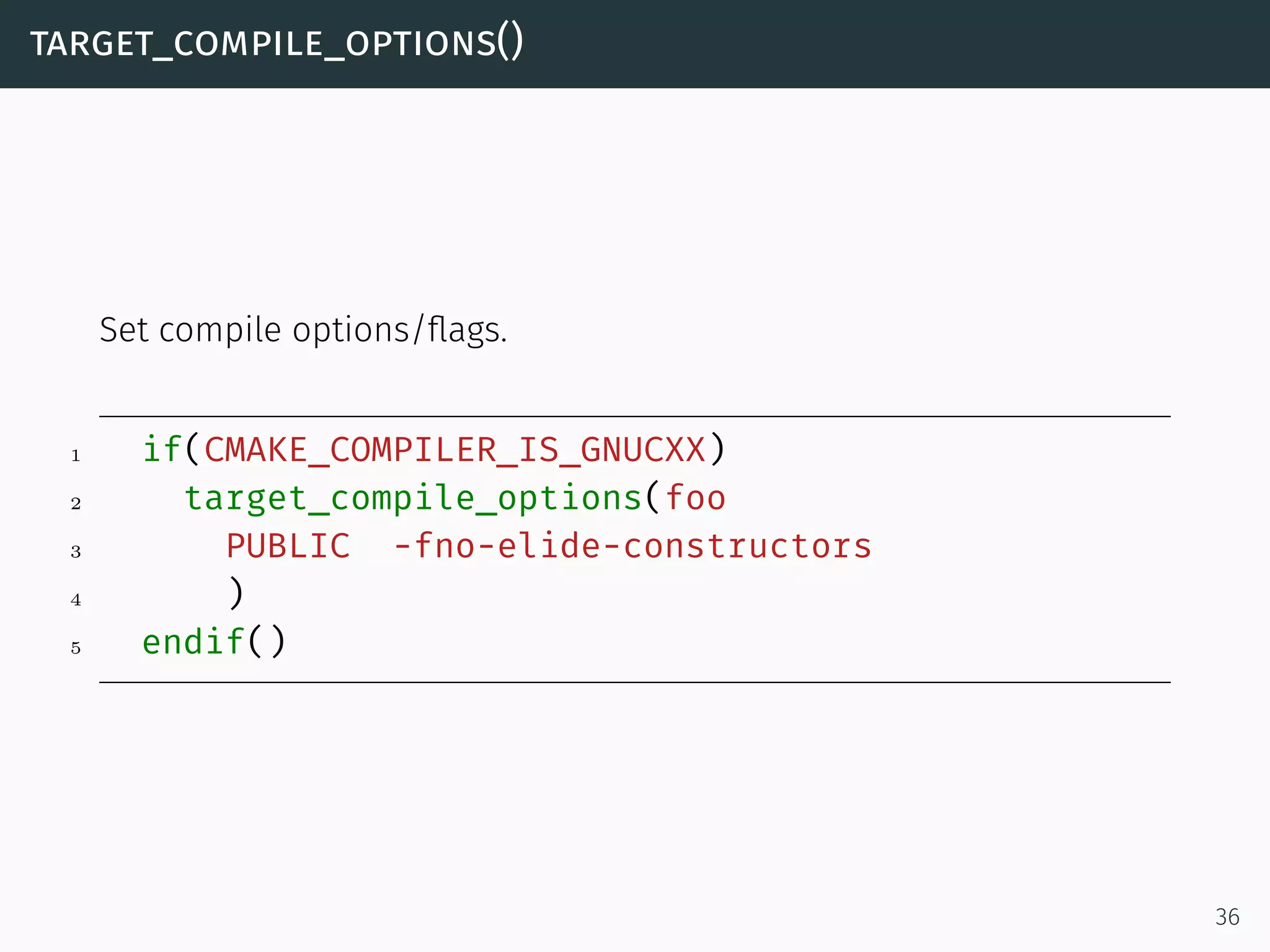 target_compile_options()
Set compile options/ﬂags.
1 if(CMAKE_COMPILER_IS_GNUCXX)
2 target_compile_options(foo
3 PUBLIC -fno-elide-constructors
4 )
5 endif()
36
 