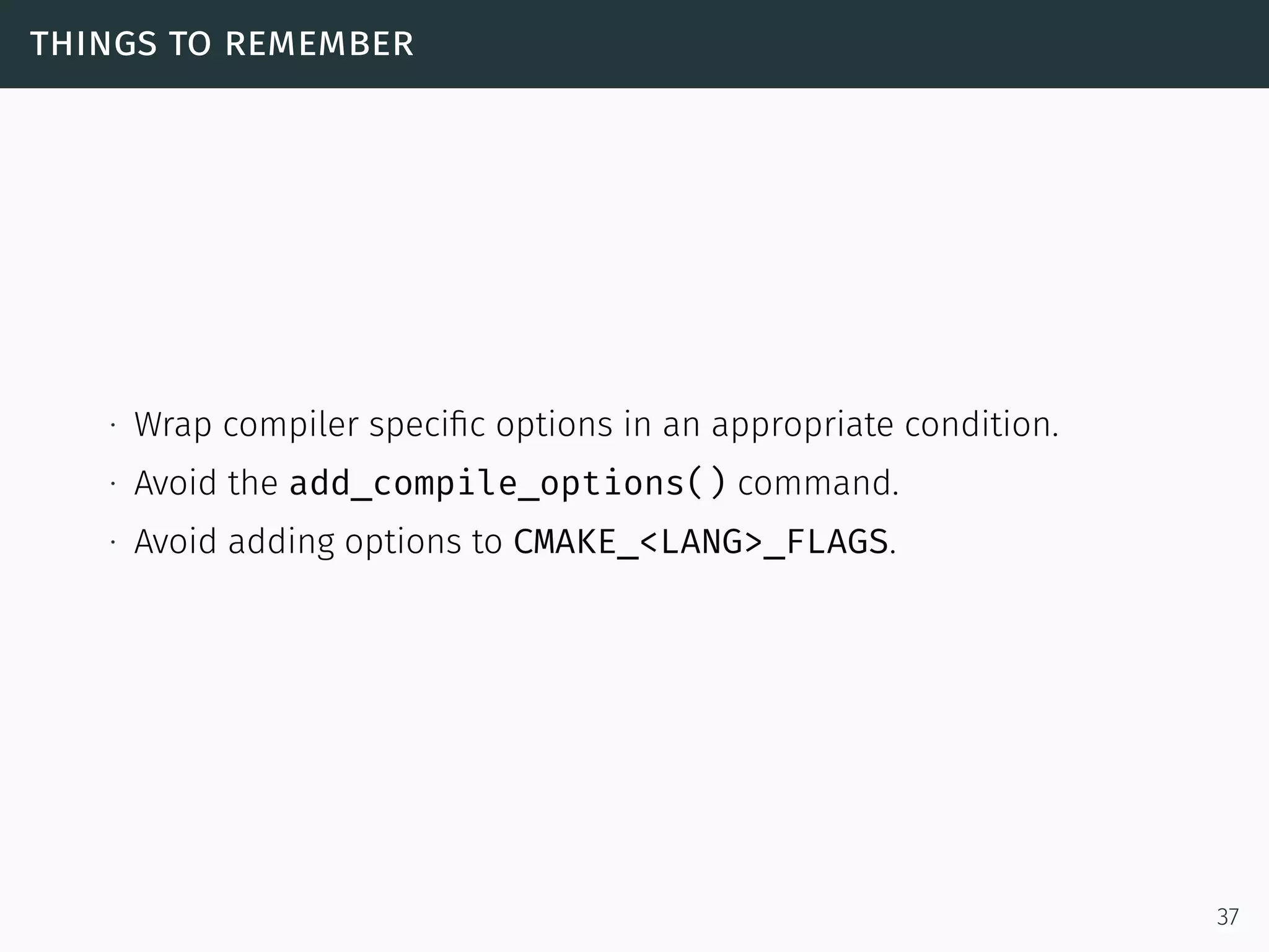 things to remember
∙ Wrap compiler speciﬁc options in an appropriate condition.
∙ Avoid the add_compile_options() command.
∙ Avoid adding options to CMAKE_<LANG>_FLAGS.
37
 