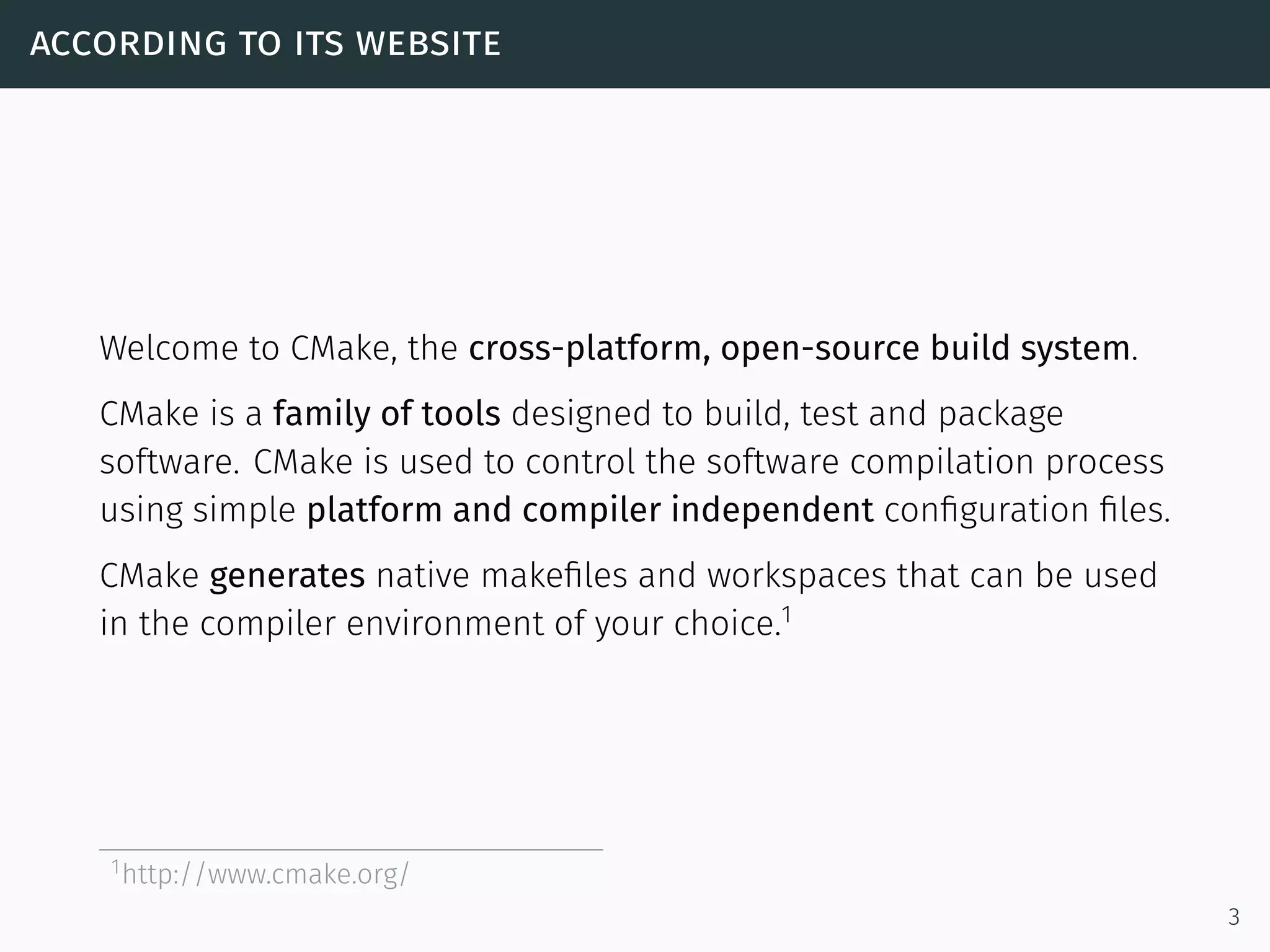 according to its website
Welcome to CMake, the cross-platform, open-source build system.
CMake is a family of tools designed to build, test and package
software. CMake is used to control the software compilation process
using simple platform and compiler independent conﬁguration ﬁles.
CMake generates native makeﬁles and workspaces that can be used
in the compiler environment of your choice.1
1http://www.cmake.org/
3
 
