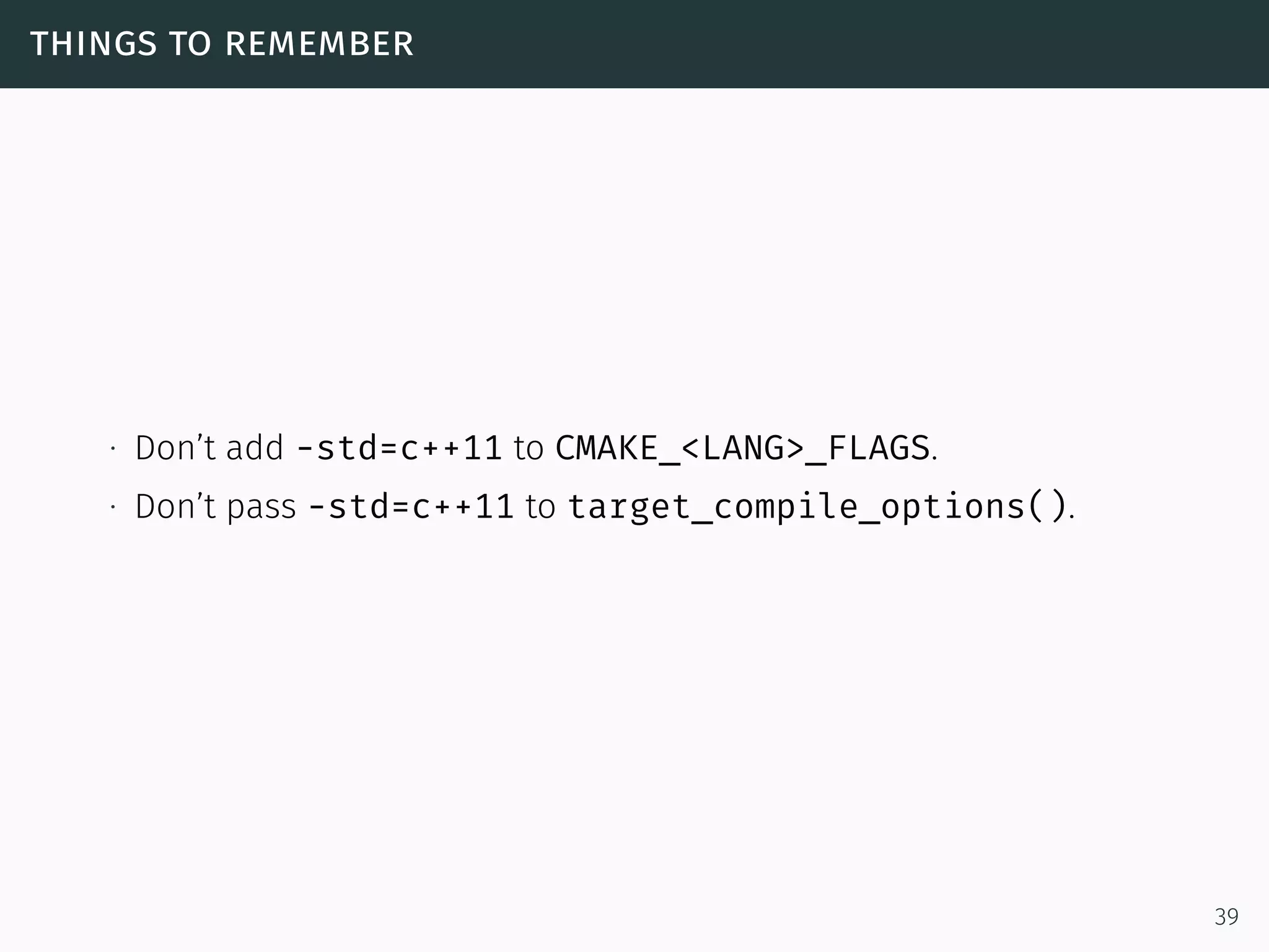 things to remember
∙ Don’t add -std=c++11 to CMAKE_<LANG>_FLAGS.
∙ Don’t pass -std=c++11 to target_compile_options().
39
 