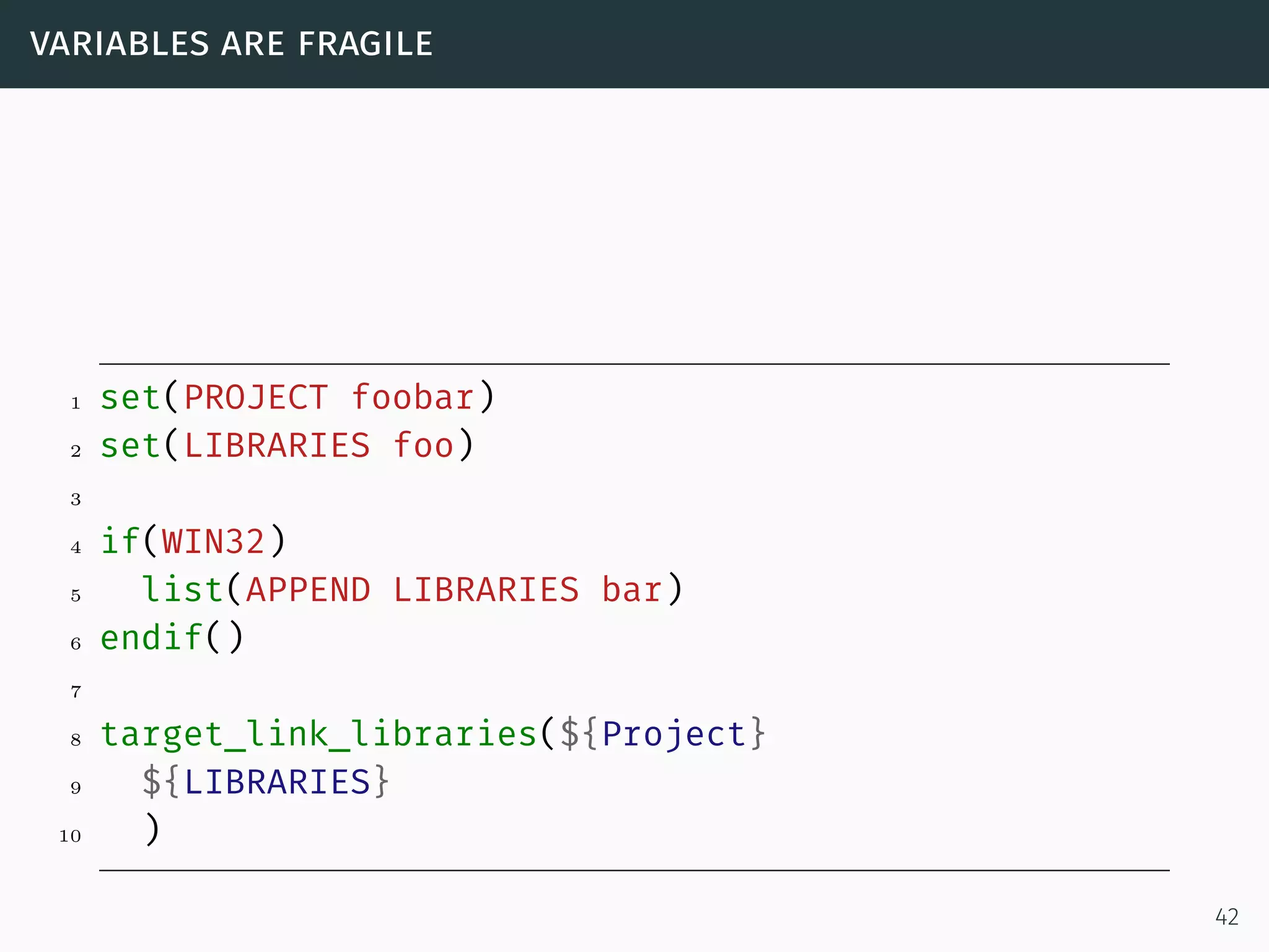 variables are fragile
1 set(PROJECT foobar)
2 set(LIBRARIES foo)
3
4 if(WIN32)
5 list(APPEND LIBRARIES bar)
6 endif()
7
8 target_link_libraries(${Project}
9 ${LIBRARIES}
10 )
42
 