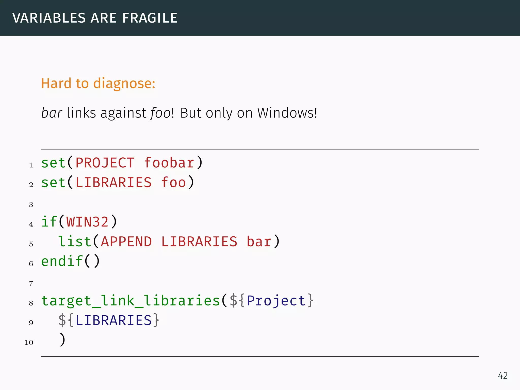 variables are fragile
Hard to diagnose:
bar links against foo! But only on Windows!
1 set(PROJECT foobar)
2 set(LIBRARIES foo)
3
4 if(WIN32)
5 list(APPEND LIBRARIES bar)
6 endif()
7
8 target_link_libraries(${Project}
9 ${LIBRARIES}
10 )
42
 