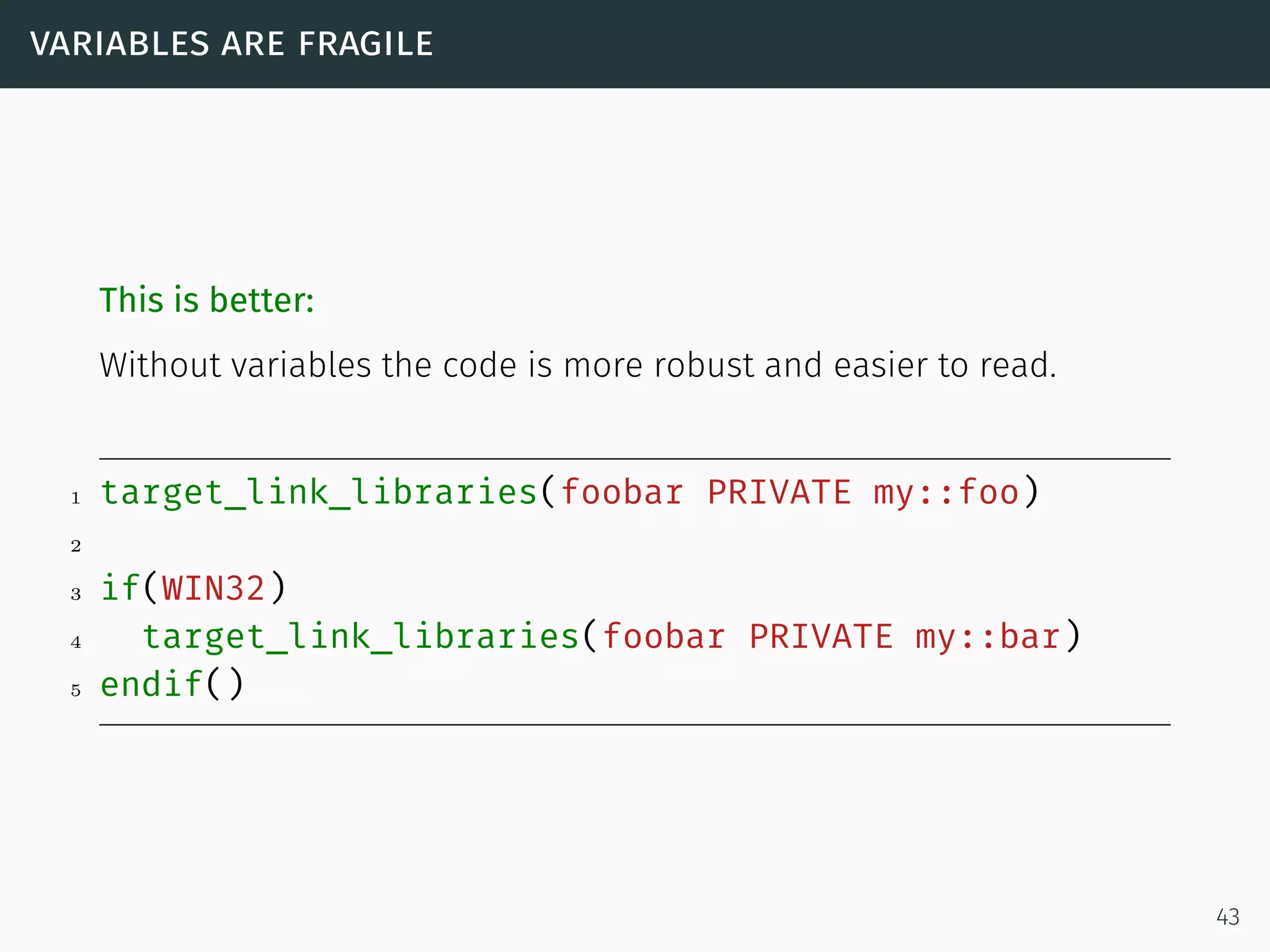 variables are fragile
This is better:
Without variables the code is more robust and easier to read.
1 target_link_libraries(foobar PRIVATE my::foo)
2
3 if(WIN32)
4 target_link_libraries(foobar PRIVATE my::bar)
5 endif()
43
 