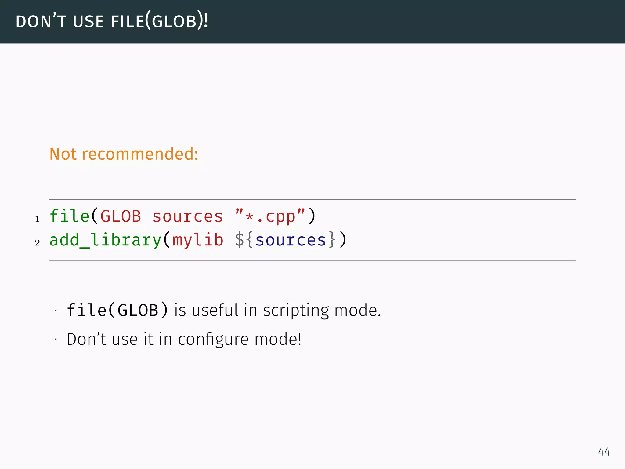 don’t use file(glob)!
Not recommended:
1 file(GLOB sources ”*.cpp”)
2 add_library(mylib ${sources})
∙ file(GLOB) is useful in scripting mode.
∙ Don’t use it in conﬁgure mode!
44
 
