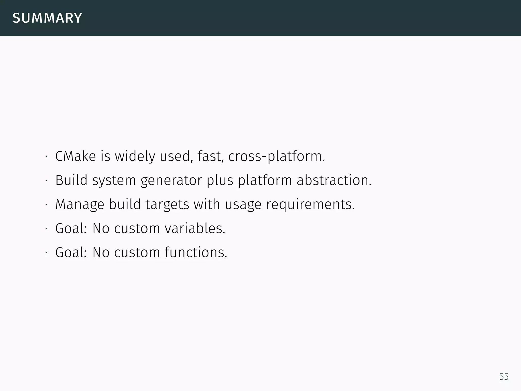 summary
∙ CMake is widely used, fast, cross-platform.
∙ Build system generator plus platform abstraction.
∙ Manage build targets with usage requirements.
∙ Goal: No custom variables.
∙ Goal: No custom functions.
55
 