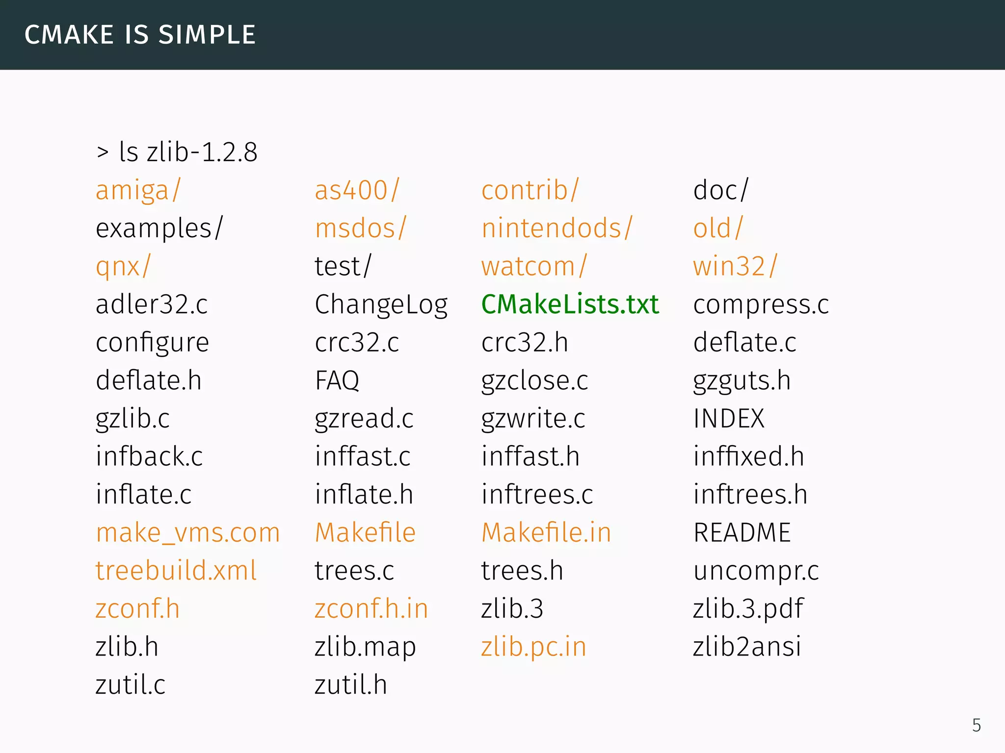 cmake is simple
> ls zlib-1.2.8
amiga/ as400/ contrib/ doc/
examples/ msdos/ nintendods/ old/
qnx/ test/ watcom/ win32/
adler32.c ChangeLog CMakeLists.txt compress.c
conﬁgure crc32.c crc32.h deﬂate.c
deﬂate.h FAQ gzclose.c gzguts.h
gzlib.c gzread.c gzwrite.c INDEX
infback.c inffast.c inffast.h infﬁxed.h
inﬂate.c inﬂate.h inftrees.c inftrees.h
make_vms.com Makeﬁle Makeﬁle.in README
treebuild.xml trees.c trees.h uncompr.c
zconf.h zconf.h.in zlib.3 zlib.3.pdf
zlib.h zlib.map zlib.pc.in zlib2ansi
zutil.c zutil.h
5
 