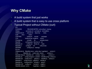 Why CMake
•   A build system that just works
•   A build system that is easy to use cross platform
•   Typical Project without CMake (curl)
     $ ls
     CHANGES                RELEASE-NOTES curl-config.in missing
     CMake               acinclude.m4 curl-style.el mkinstalldirs
     CMakeLists.txt        aclocal.m4 depcomp               notes
     build       docs         notes~
     COPYING               buildconf    include         packages
     CVS               buildconf.bat install-sh       reconf
     ChangeLog             compile      lib           sample.emacs
     Makefile           config.guess libcurl.pc.in src
     Makefile.am          config.sub ltmain.sh           tests
     Makefile.in        configure     m4             vc6curl.dsw
     README                configure.ac maketgz
     $ ls src/
     CMakeLists.txt Makefile.riscos curlsrc.dsp hugehelp.h             version.h
     CVS           Makefile.vc6      curlsrc.dsw macos            writeenv.c
     Makefile.Watcom Makefile.vc8           curlutil.c main.c       writeenv.h
     Makefile.am      config-amigaos.h curlutil.h makefile.amiga writeout.c
     Makefile.b32     config-mac.h      getpass.c makefile.dj writeout.h
     Makefile.in    config-riscos.h getpass.h mkhelp.pl
     Makefile.inc    config-win32.h homedir.c setup.h
     Makefile.m32      config.h.in    homedir.h urlglob.c
     Makefile.netware curl.rc         hugehelp.c urlglob.h
 