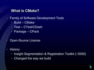 What is CMake?
• Family of Software Development Tools
   • Build – CMake
   • Test – CTest/CDash
   • Package – CPack

• Open-Source License

• History
   • Insight Segmentation & Registration Toolkit (~2000)
   • Changed the way we build
 