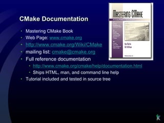 CMake Documentation
• Mastering CMake Book
• Web Page: www.cmake.org
• http://www.cmake.org/Wiki/CMake
• mailing list: cmake@cmake.org
• Full reference documentation
   • http://www.cmake.org/cmake/help/documentation.html
   • Ships HTML, man, and command line help
• Tutorial included and tested in source tree
 