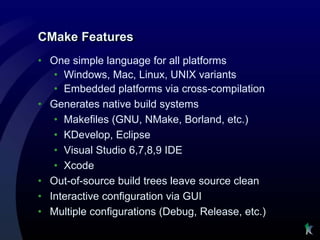 CMake Features
• One simple language for all platforms
   • Windows, Mac, Linux, UNIX variants
   • Embedded platforms via cross-compilation
• Generates native build systems
   • Makefiles (GNU, NMake, Borland, etc.)
   • KDevelop, Eclipse
   • Visual Studio 6,7,8,9 IDE
   • Xcode
• Out-of-source build trees leave source clean
• Interactive configuration via GUI
• Multiple configurations (Debug, Release, etc.)
 