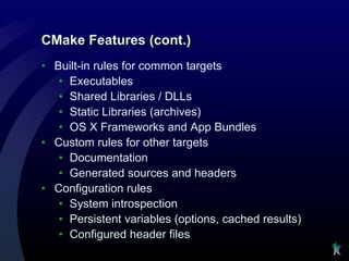 CMake Features (cont.)
• Built-in rules for common targets
   • Executables
   • Shared Libraries / DLLs
   • Static Libraries (archives)
   • OS X Frameworks and App Bundles
• Custom rules for other targets
   • Documentation
   • Generated sources and headers
• Configuration rules
   • System introspection
   • Persistent variables (options, cached results)
   • Configured header files
 