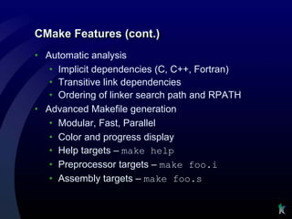 CMake Features (cont.)
• Automatic analysis
   • Implicit dependencies (C, C++, Fortran)
   • Transitive link dependencies
   • Ordering of linker search path and RPATH
• Advanced Makefile generation
   • Modular, Fast, Parallel
   • Color and progress display
   • Help targets – make help
   • Preprocessor targets – make foo.i
   • Assembly targets – make foo.s
 