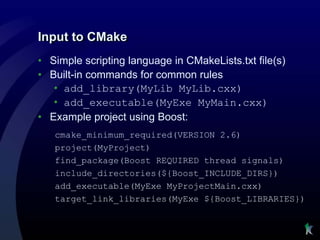 Input to CMake
• Simple scripting language in CMakeLists.txt file(s)
• Built-in commands for common rules
   • add_library(MyLib MyLib.cxx)
   • add_executable(MyExe MyMain.cxx)
• Example project using Boost:
   cmake_minimum_required(VERSION 2.6)
   project(MyProject)
   find_package(Boost REQUIRED thread signals)
   include_directories(${Boost_INCLUDE_DIRS})
   add_executable(MyExe MyProjectMain.cxx)
   target_link_libraries(MyExe ${Boost_LIBRARIES})
 