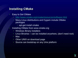 Installing CMake
•   Easy to Get CMake
     • http://www.cmake.org/cmake/resources/software.html
     • Many Linux distributions and Cygwin include CMake
        packages
         • apt-get install cmake
•   Installing CMake from www.cmake.org
     • Windows Binary installers
     • Linux Binaries – can be installed anywhere, (don’t need root)
     • Mac
     • Other UNIX on download page
     • Source can bootstrap on any Unix platform
 