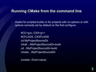Running CMake from the command line

•   Useful for scripted builds or for projects with no options or with
    options correctly set by default on the first configure

         #CC=gcc; CXX=g++
         #CFLAGS, CXXFLAGS
         cd MyProjectSourceDir
         mkdir ../MyProjectSourceDir-build
         cd ../MyProjectSourceDir-build
         cmake ../MyProjectSourceDir

         (cmake –Dvar=value)
 
