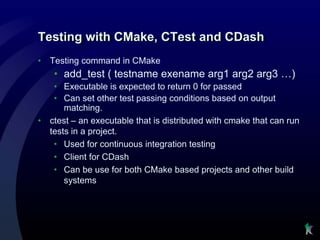 Testing with CMake, CTest and CDash
•   Testing command in CMake
     • add_test ( testname exename arg1 arg2 arg3 …)
     • Executable is expected to return 0 for passed
     • Can set other test passing conditions based on output
        matching.
•   ctest – an executable that is distributed with cmake that can run
    tests in a project.
     • Used for continuous integration testing
     • Client for CDash
     • Can be use for both CMake based projects and other build
        systems
 