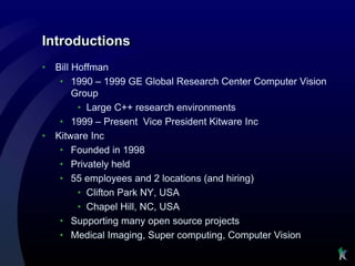 Introductions
•   Bill Hoffman
     • 1990 – 1999 GE Global Research Center Computer Vision
         Group
          • Large C++ research environments
     • 1999 – Present Vice President Kitware Inc
•   Kitware Inc
     • Founded in 1998
     • Privately held
     • 55 employees and 2 locations (and hiring)
          • Clifton Park NY, USA
          • Chapel Hill, NC, USA
     • Supporting many open source projects
     • Medical Imaging, Super computing, Computer Vision
 