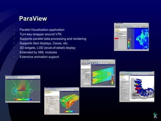 ParaView
•   Parallel Visualization application
•   Turn-key wrapper around VTK
•   Supports parallel data processing and rendering
•   Supports tiled displays, Caves, etc.
•   3D widgets, LOD (level-of-detail) display
•   Extended by XML modules
•   Extensive animation support
 