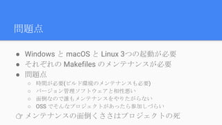 問題点
● Windows と macOS と Linux 3つの起動が必要
● それぞれの Makefiles のメンテナンスが必要
● 問題点
○ 時間が必要(ビルド環境のメンテナンスも必要)
○ バージョン管理ソフトウェアと相性悪い
○ 面倒なので誰もメンテナンスをやりたがらない
○ OSS でそんなプロジェクトがあったら参加しづらい
👉 メンテナンスの面倒くささはプロジェクトの死
 