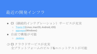 最近の開発インフラ
● CI（継続的インテグレーション）サービスが充実
○ Travis CI(Linux, macOS, Android, iOS)
○ appveyor(Windows)
● 自前で構築が可能
○ Jenkins
👉 CI クラウドサービスが充実
全プラットフォームのビルド&ユニットテストが可能
 