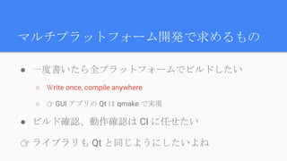 マルチプラットフォーム開発で求めるもの
● 一度書いたら全プラットフォームでビルドしたい
○ Ｗrite once, compile anywhere
○ 👉 GUI アプリの Qt は qmake で実現
● ビルド確認、動作確認は CI に任せたい
👉 ライブラリも Qt と同じようにしたいよね
 