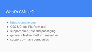 What’s CMake?
● https://cmake.org/
● OSS & Cross-Platform tool
● support build, test and packaging
● generate Native Platform makefiles
● support by many companies
 