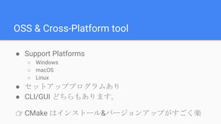 OSS & Cross-Platform tool
● Support Platforms
○ Windows
○ macOS
○ Linux
● セットアッププログラムあり
● CLI/GUI どちらもあります。
👉 CMake はインストール&バージョンアップがすごく楽
 