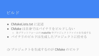 ビルド
● CMakeLists.txt に記述
● CMake は自身ではバイナリをビルドしない
○ 各プラットフォームの makefile やプロジェクトファイルを生成する
● バイナリのビルドは生成したプロジェクトに任せる
👉 プロジェクトを生成するのが CMake のビルド
 