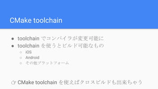 CMake toolchain
● toolchain でコンパイラが変更可能に
● toolchain を使うとビルド可能なもの
○ iOS
○ Android
○ その他プラットフォーム
👉 CMake toolchain を使えばクロスビルドも出来ちゃう
 