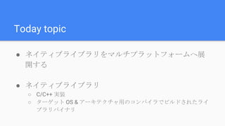 Today topic
● ネイティブライブラリをマルチプラットフォームへ展
開する
● ネイティブライブラリ
○ C/C++ 実装
○ ターゲット OS & アーキテクチャ用のコンパイラでビルドされたライ
ブラリバイナリ
 