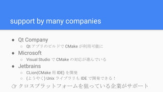 support by many companies
● Qt Company
○ Qt アプリのビルドで CMake が利用可能に
● Microsoft
○ Visual Studio で CMake の対応が進んでいる
● Jetbrains
○ CLion(CMake 用 IDE) を開発
○ (ようやく) Unix ライブラリも IDE で開発できる！
👉 クロスプラットフォームを狙っている企業がサポート
 