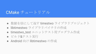 CMake チュートリアル
● 数値を倍にして返す timestwo ライブラリプロジェクト
● libtimestwo ライブラリバイナリの作成
● timestwo_test ユニットテスト用プログラム作成
● ビルド&テスト実行
● Android 向け libtimestwo の作成
 