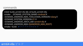 arm64-v8a ビルド
mkdir build_arm64-v8a && cd build_arm64-v8a
cmake .. -DCMAKE_SYSTEM_NAME=Android ¥
-DCMAKE_ANDROID_NDK_TOOLCHAIN_VERSION=clang ¥
-DCMAKE_SYSTEM_VERSION=21 ¥
-DCMAKE_ANDROID_ARCH_ABI=arm64-v8a ¥
-DCMAKE_ANDROID_NDK=${ANDROID_NDK_ROOT}
cmake --build . # ライブラリのビルド
commands
 