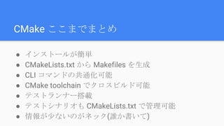 CMake ここまでまとめ
● インストールが簡単
● CMakeLists.txt から Makefiles を生成
● CLI コマンドの共通化可能
● CMake toolchain でクロスビルド可能
● テストランナー搭載
● テストシナリオも CMakeLists.txt で管理可能
● 情報が少ないのがネック(誰か書いて)
 
