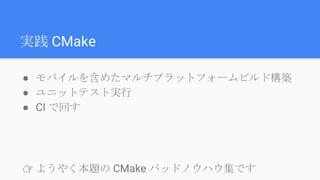 実践 CMake
● モバイルを含めたマルチプラットフォームビルド構築
● ユニットテスト実行
● CI で回す
👉 ようやく本題の CMake バッドノウハウ集です
 
