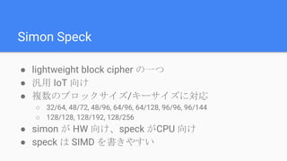 Simon Speck
● lightweight block cipher の一つ
● 汎用 IoT 向け
● 複数のブロックサイズ/キーサイズに対応
○ 32/64, 48/72, 48/96, 64/96, 64/128, 96/96, 96/144
○ 128/128, 128/192, 128/256
● simon が HW 向け、speck がCPU 向け
● speck は SIMD を書きやすい
 