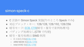 simon-speck-c
● C 言語の Simon Speck 実装(今のところ Speck のみ)
● 対応ブロック・キー: 128/128, 128/192, 128/256
● 暗号モード: ECB, CTR(暗号・復号で並列処理可)
● パディング処理なし(CTR で代替)
● 暗号・復号処理は SIMD 利用
○ C 言語汎用版(ECB, CTR)
○ ARM NEON 版(ECB, CTR)
○ Intel AVX2 版(ECB, CTR)
 