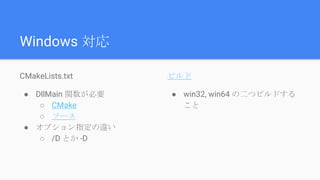 Windows 対応
CMakeLists.txt
● DllMain 関数が必要
○ CMake
○ ソース
● オプション指定の違い
○ /D とか -D
ビルド
● win32, win64 の二つビルドする
こと
 