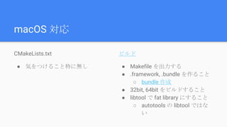 macOS 対応
CMakeLists.txt
● 気をつけること特に無し
ビルド
● Makefile を出力する
● .framework, .bundle を作ること
○ bundle 作成
● 32bit, 64bit をビルドすること
● libtool で fat library にすること
○ autotools の libtool ではな
い
 