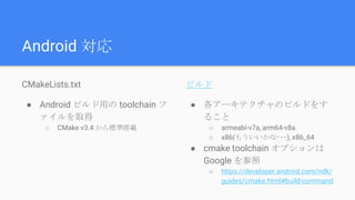 Android 対応
CMakeLists.txt
● Android ビルド用の toolchain フ
ァイルを取得
○ CMake v3.4 から標準搭載
ビルド
● 各アーキテクチャのビルドをす
ること
○ armeabi-v7a, arm64-v8a
○ x86(もういいかな･･･), x86_64
● cmake toolchain オプションは
Google を参照
○ https://developer.android.com/ndk/
guides/cmake.html#build-command
 